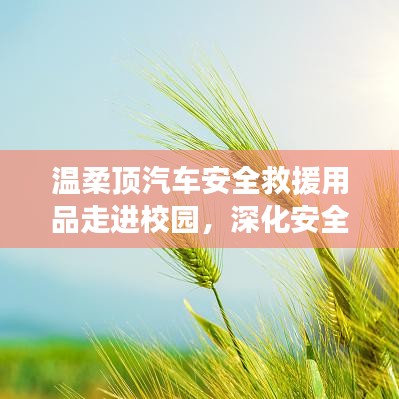温柔顶汽车安全救援用品深化校园安全教育，守护学子安全之路