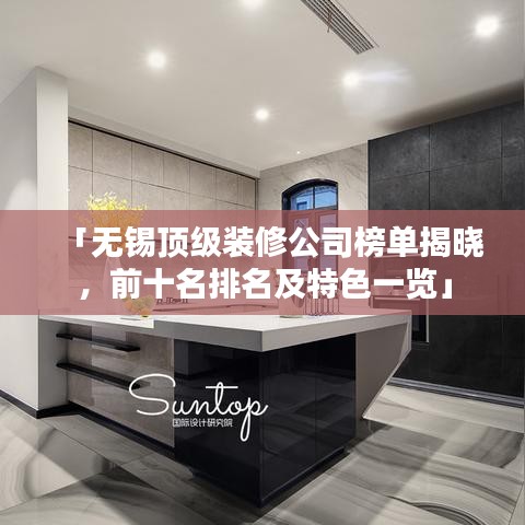 「无锡顶级装修公司榜单揭晓，前十名排名及特色一览」