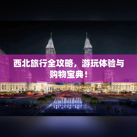 西北旅行全攻略，游玩体验与购物宝典！