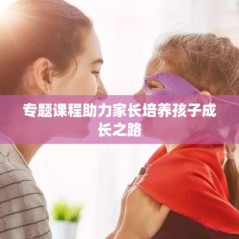 专题课程助力家长培养孩子成长之路