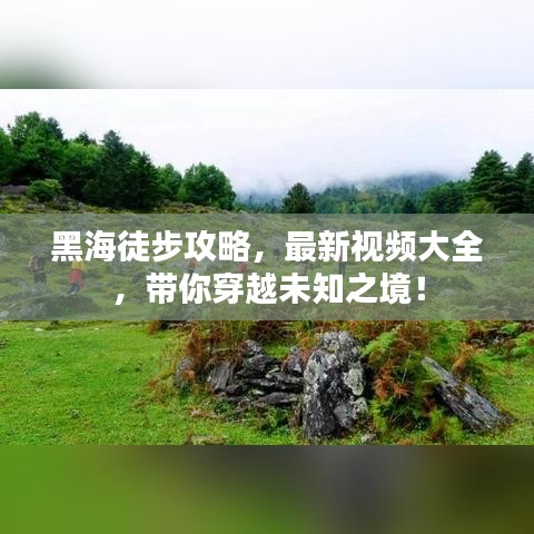 黑海徒步攻略，最新视频大全，带你穿越未知之境！