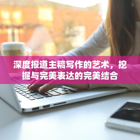 深度报道主稿写作的艺术，挖掘与完美表达的完美结合