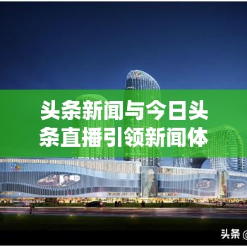 头条新闻与今日头条直播引领新闻体验新纪元重塑
