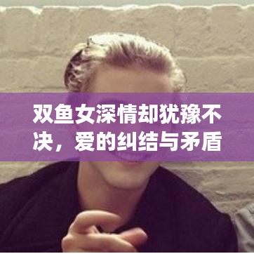 双鱼女深情却犹豫不决，爱的纠结与矛盾展现
