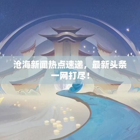 沧海新闻热点速递，最新头条一网打尽！