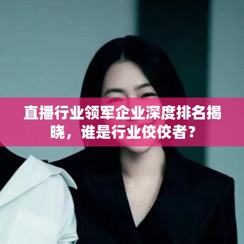直播行业领军企业深度排名揭晓，谁是行业佼佼者？