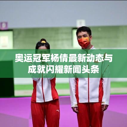 奥运冠军杨倩最新动态与成就闪耀新闻头条