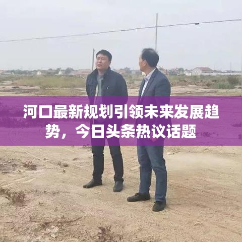 河口最新规划引领未来发展趋势，今日头条热议话题