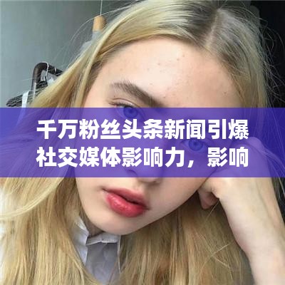 千万粉丝头条新闻引爆社交媒体影响力，影响力再掀热潮！