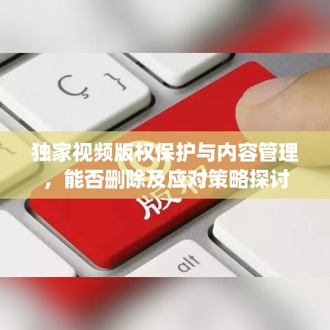 独家视频版权保护与内容管理，能否删除及应对策略探讨