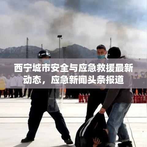 西宁城市安全与应急救援最新动态，应急新闻头条报道