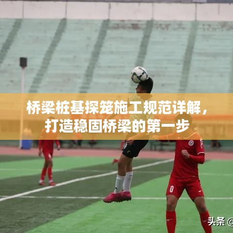 桥梁桩基探笼施工规范详解，打造稳固桥梁的第一步