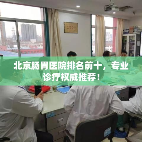 北京肠胃医院排名前十，专业诊疗权威推荐！