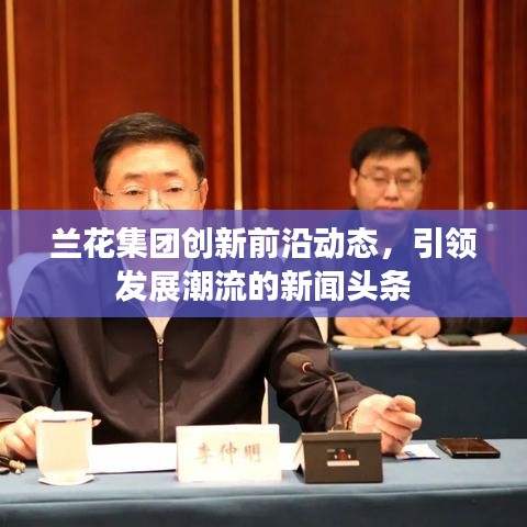 兰花集团创新前沿动态，引领发展潮流的新闻头条