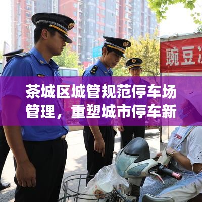 茶城区城管规范停车场管理，重塑城市停车新秩序